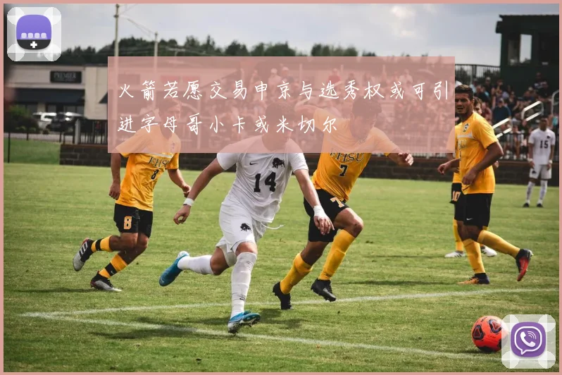 火箭若愿交易申京与选秀权或可引进字母哥小卡或米切尔