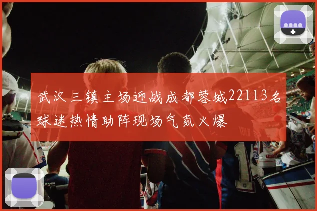 武汉三镇主场迎战成都蓉城22113名球迷热情助阵现场气氛火爆