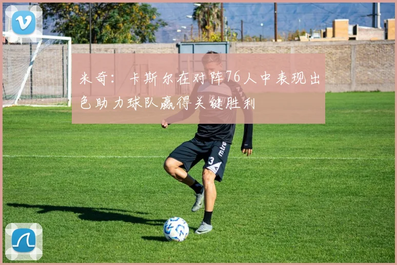 米奇：卡斯尔在对阵76人中表现出色助力球队赢得关键胜利