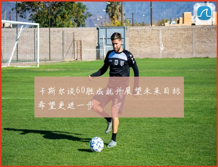 卡斯尔谈60胜成就并展望未来目标希望更进一步