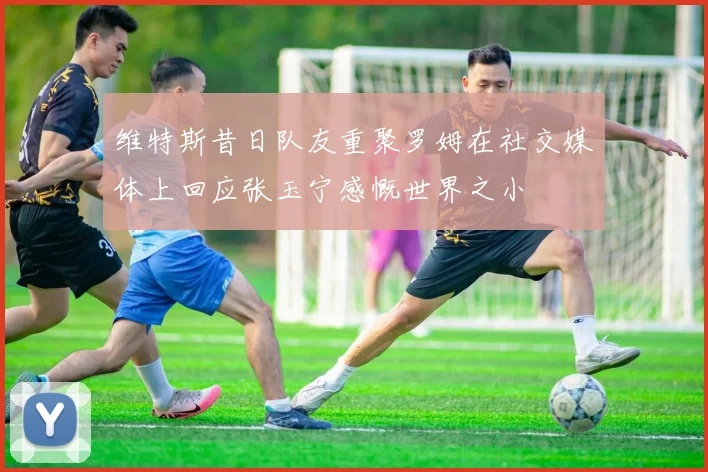 维特斯昔日队友重聚罗姆在社交媒体上回应张玉宁感慨世界之小