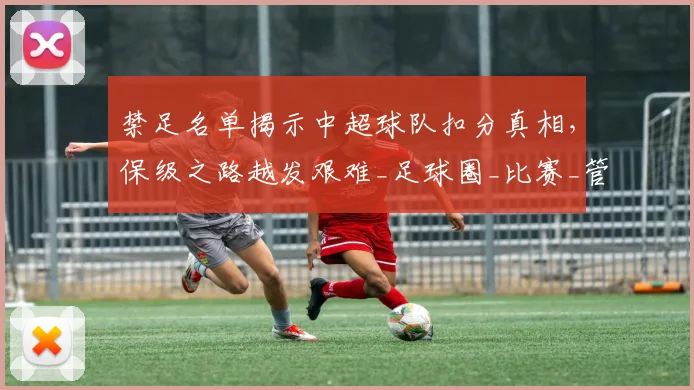 禁足名单揭示中超球队扣分真相，保级之路越发艰难_足球圈_比赛_管理层