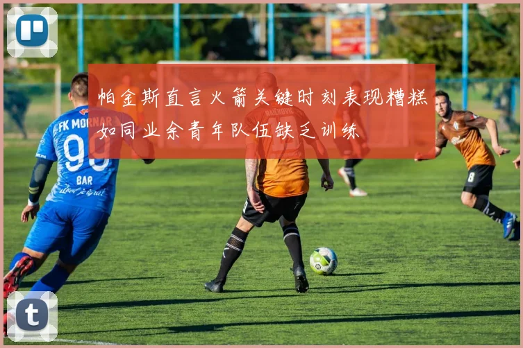 帕金斯直言火箭关键时刻表现糟糕如同业余青年队伍缺乏训练