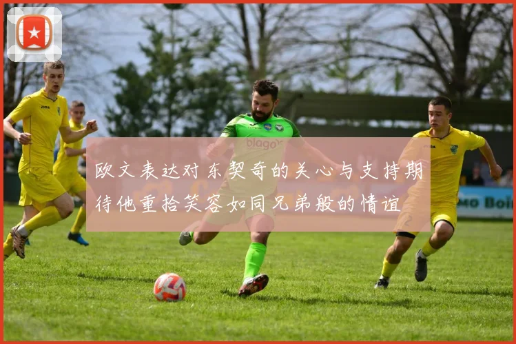 欧文表达对东契奇的关心与支持期待他重拾笑容如同兄弟般的情谊
