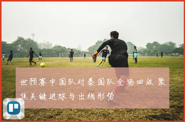 世预赛中国队对泰国队全场回放 聚焦关键进球与出线形势