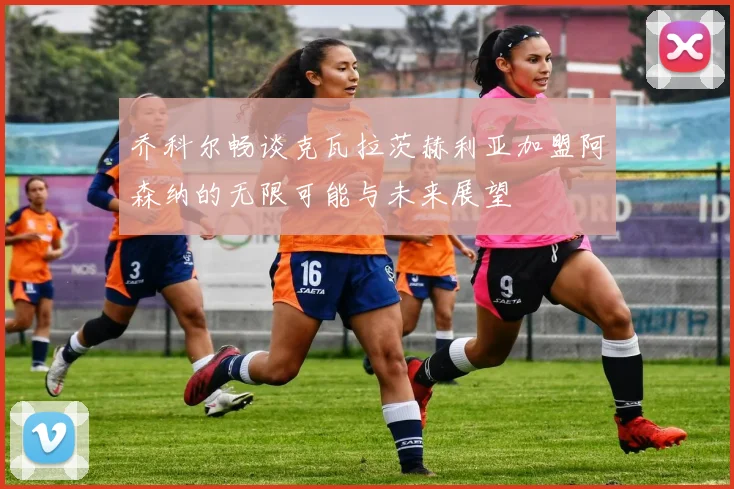 乔科尔畅谈克瓦拉茨赫利亚加盟阿森纳的无限可能与未来展望