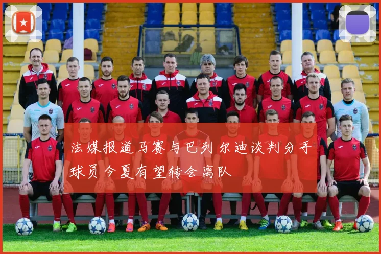 法媒报道马赛与巴列尔迪谈判分手球员今夏有望转会离队