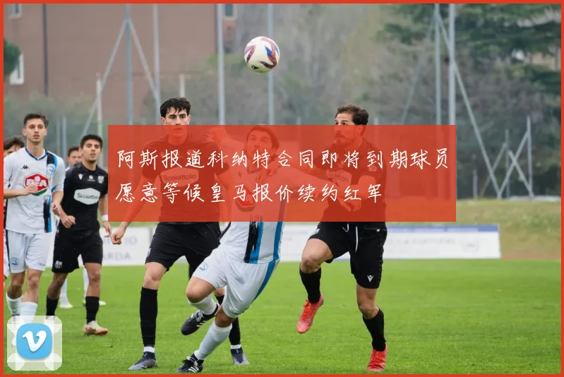 阿斯报道科纳特合同即将到期球员愿意等候皇马报价续约红军