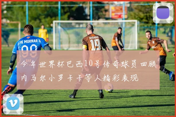 今年世界杯巴西10号传奇球员回顾内马尔小罗卡卡等人精彩表现