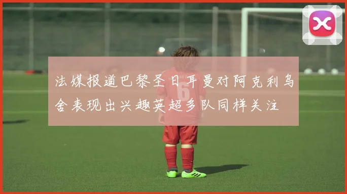 法媒报道巴黎圣日耳曼对阿克利乌舍表现出兴趣英超多队同样关注