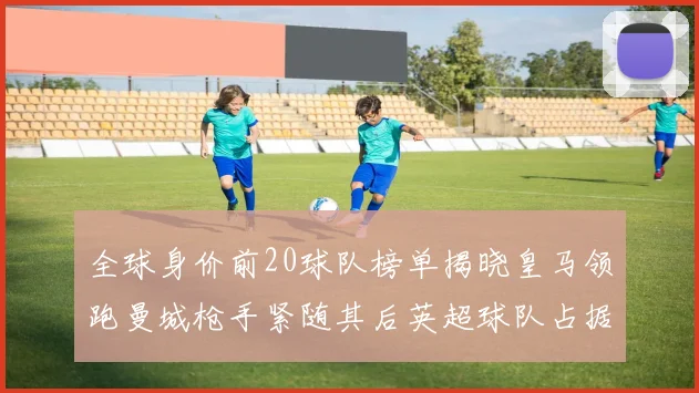 全球身价前20球队榜单揭晓皇马领跑曼城枪手紧随其后英超球队占据多数