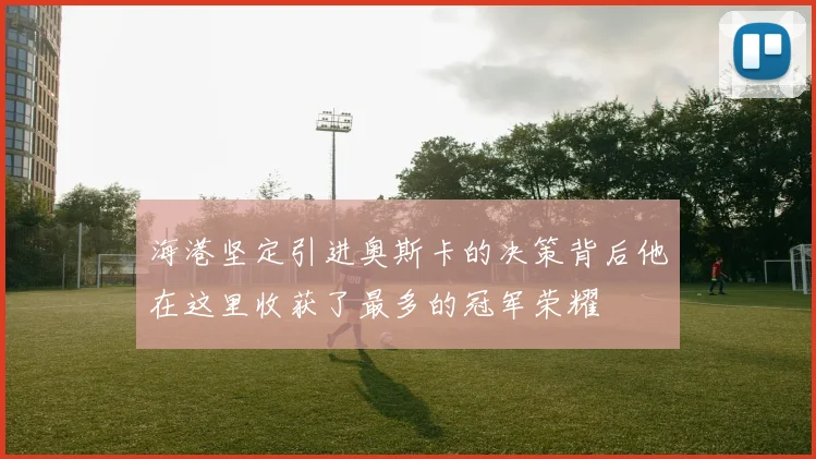 海港坚定引进奥斯卡的决策背后他在这里收获了最多的冠军荣耀
