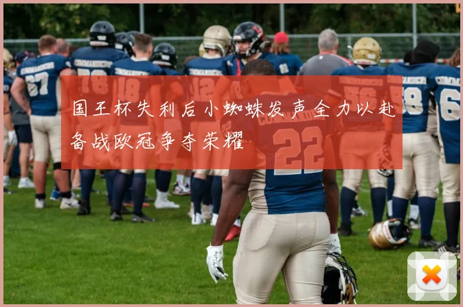 国王杯失利后小蜘蛛发声全力以赴备战欧冠争夺荣耀