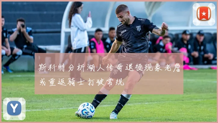斯科特分析湖人传奇退役现象老詹或重返骑士打破常规