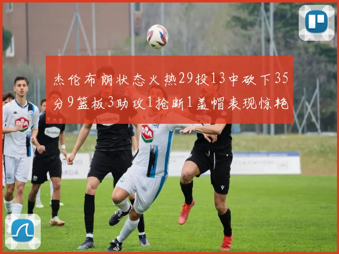 杰伦布朗状态火热29投13中砍下35分9篮板3助攻1抢断1盖帽表现惊艳