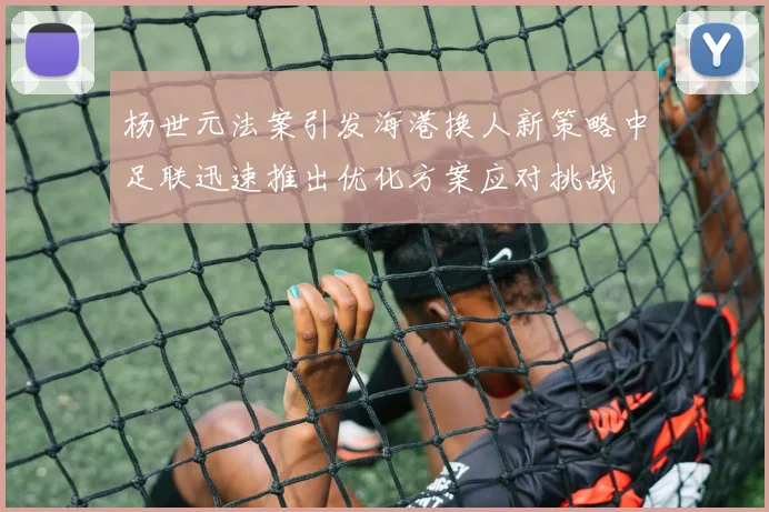 杨世元法案引发海港换人新策略中足联迅速推出优化方案应对挑战