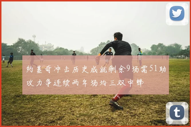约基奇冲击历史成就剩余9场需51助攻力争连续两年场均三双中锋