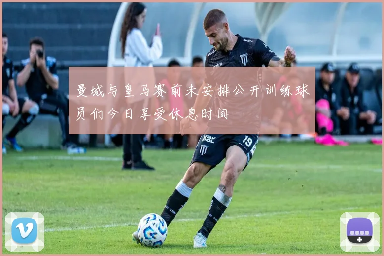 曼城与皇马赛前未安排公开训练球员们今日享受休息时间