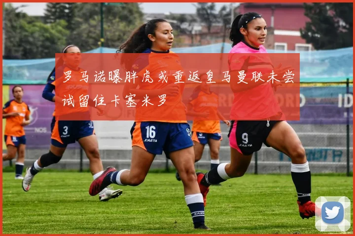 罗马诺曝胖虎或重返皇马曼联未尝试留住卡塞米罗
