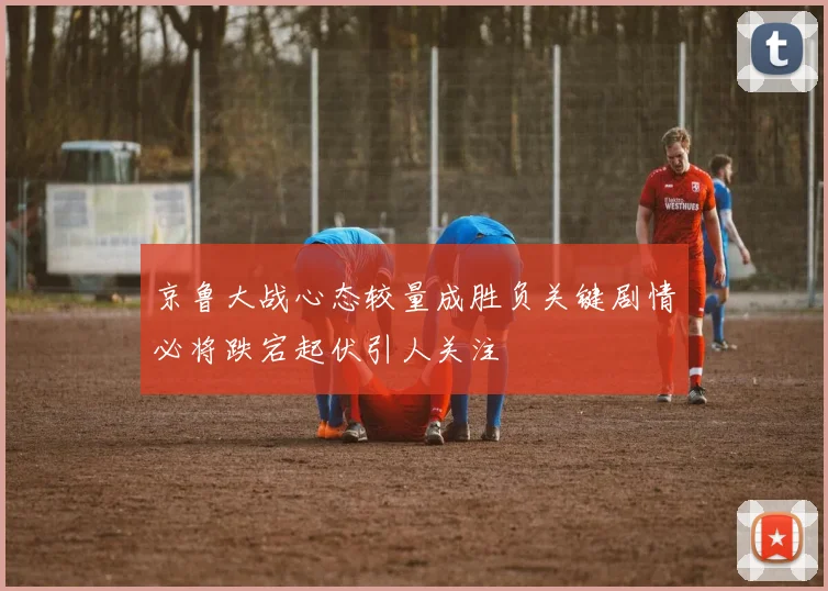京鲁大战心态较量成胜负关键剧情必将跌宕起伏引人关注