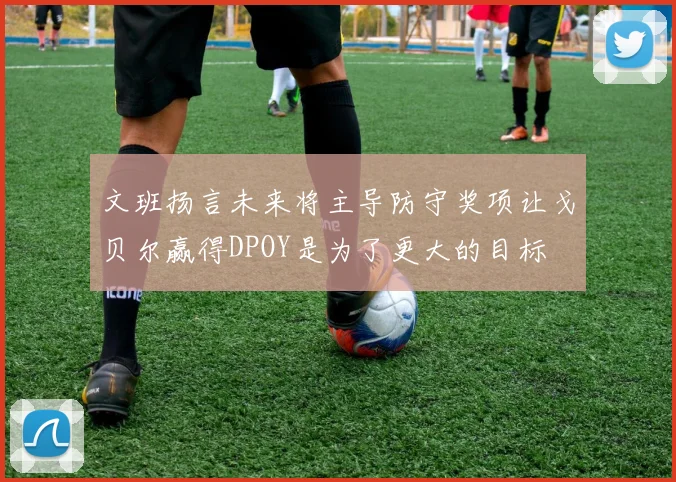文班扬言未来将主导防守奖项让戈贝尔赢得DPOY是为了更大的目标