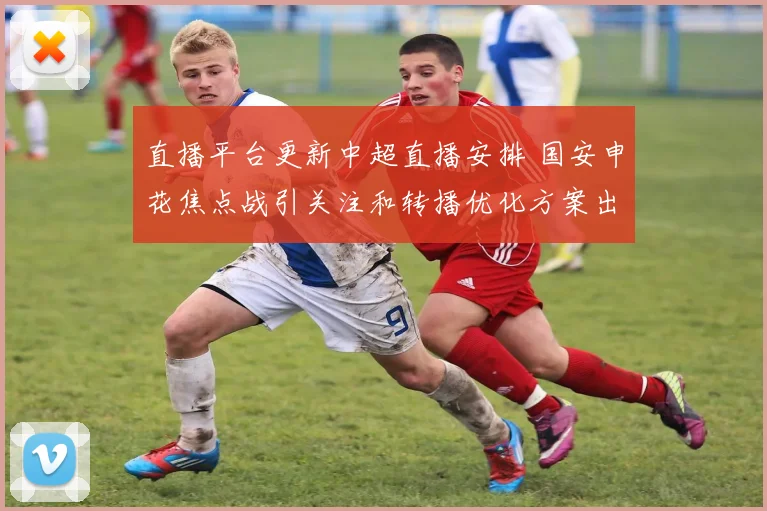 直播平台更新中超直播安排 国安申花焦点战引关注和转播优化方案出炉