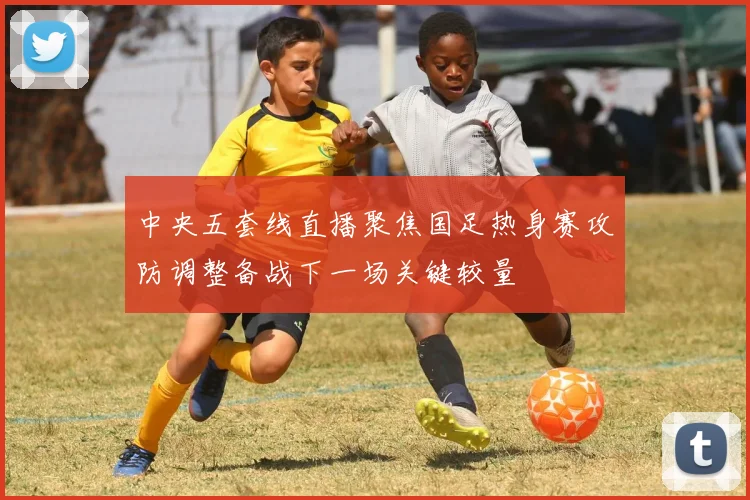 中央五套线直播聚焦国足热身赛攻防调整备战下一场关键较量