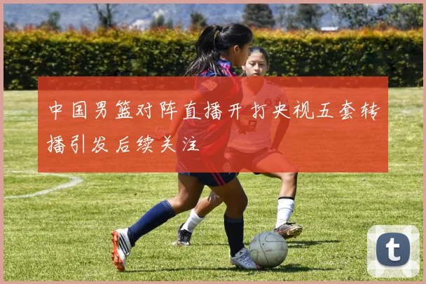 中国男篮对阵直播开打央视五套转播引发后续关注