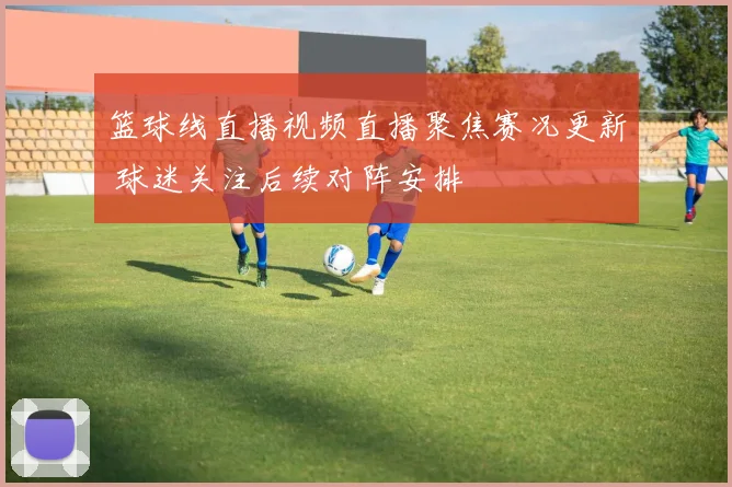 篮球线直播视频直播聚焦赛况更新 球迷关注后续对阵安排