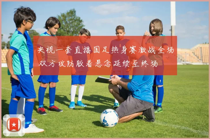 央视一套直播国足热身赛激战全场 双方攻防胶着悬念延续至终场