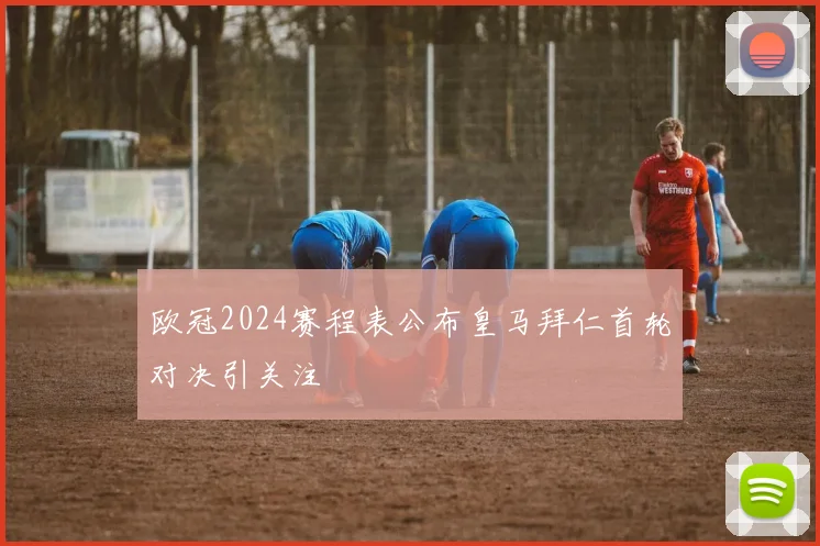 欧冠2024赛程表公布皇马拜仁首轮对决引关注