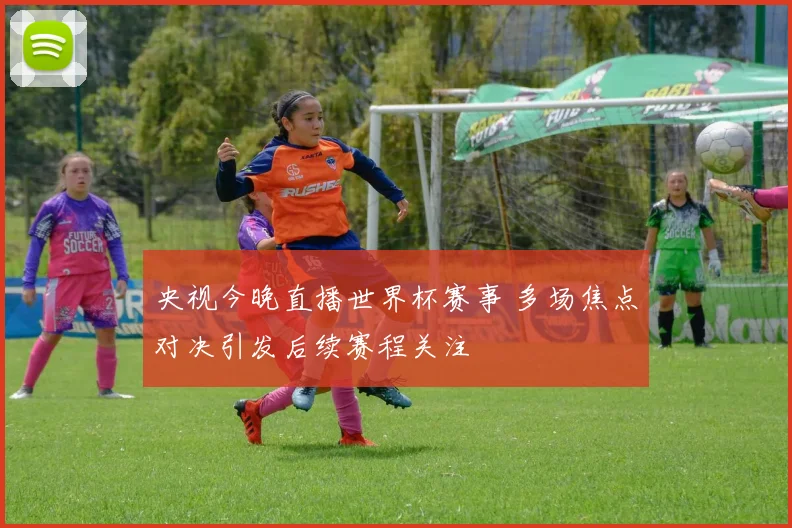 央视今晚直播世界杯赛事 多场焦点对决引发后续赛程关注