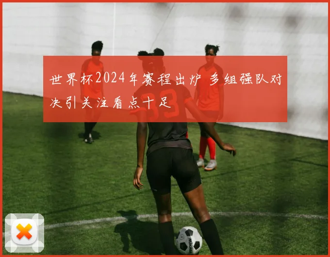 世界杯2024年赛程出炉 多组强队对决引关注看点十足