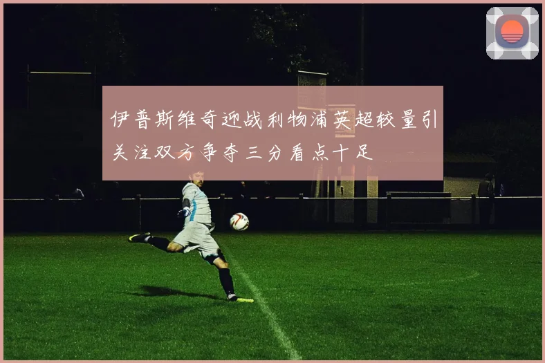 伊普斯维奇迎战利物浦英超较量引关注双方争夺三分看点十足