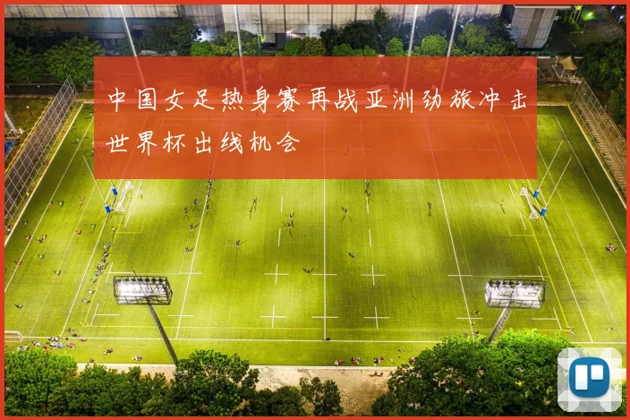 中国女足热身赛再战亚洲劲旅冲击世界杯出线机会