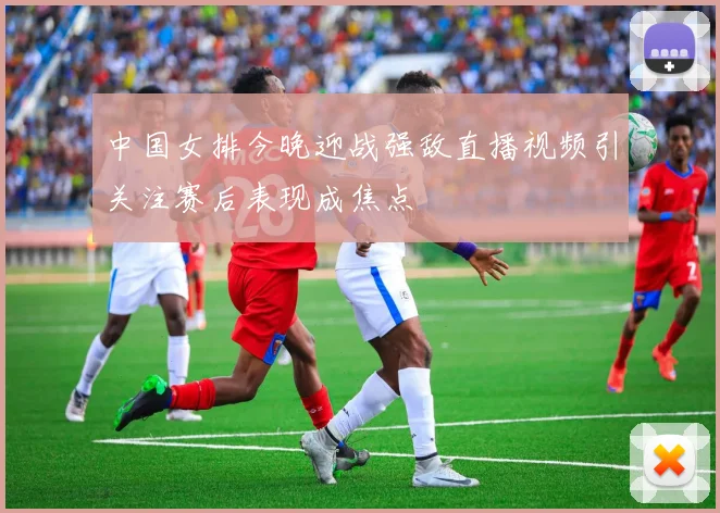 中国女排今晚迎战强敌直播视频引关注赛后表现成焦点