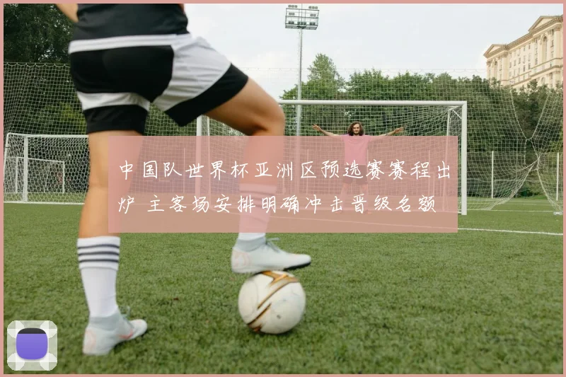 中国队世界杯亚洲区预选赛赛程出炉 主客场安排明确冲击晋级名额