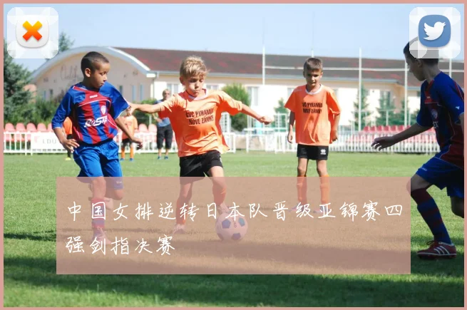 中国女排逆转日本队晋级亚锦赛四强剑指决赛